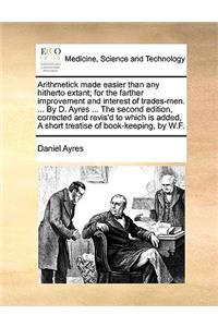 Arithmetick Made Easier Than Any Hitherto Extant; For the Farther Improvement and Interest of Trades-Men. ... by D. Ayres ... the Second Edition, Corrected and Revis'd to Which Is Added, a Short Treatise of Book-Keeping, by W.F.