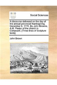 A Discourse Delivered on the Day of the Annual Provincial Thanksgiving, December 6. 1770. by John Browne, A.M. Pastor of the Church in Cohassett. [three Lines of Scripture Texts].