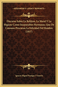 Discurso Sobre La Relijion, La Moral Y La Higiene Como Inseparables Hermanas, Que De Consuno Procuran La Felicidad Del Hombre (1857)