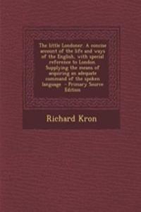 The Little Londoner. a Concise Account of the Life and Ways of the English, with Special Reference to London. Supplying the Means of Acquiring an Adeq
