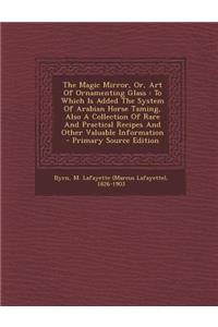 The Magic Mirror, Or, Art of Ornamenting Glass: To Which Is Added the System of Arabian Horse Taming, Also a Collection of Rare and Practical Recipes