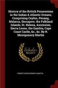 History of the British Possessions in the Indian & Atlantic Oceans; Comprising Ceylon, Penang, Malacca, Sincapore, the Falkland Islands, St. Helena, Ascension, Sierra Leone, the Gambia, Cape Coast Castle, &c., &c. by R. Montgomery Martin