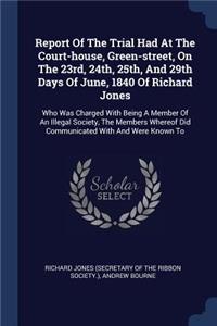 Report Of The Trial Had At The Court-house, Green-street, On The 23rd, 24th, 25th, And 29th Days Of June, 1840 Of Richard Jones: Who Was Charged With Being A Member Of An Illegal Society, The Members Whereof Did Communicated With And Were Known To