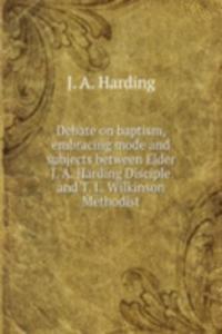 Debate on baptism, embracing mode and subjects between Elder J. A. Harding Disciple and T. L. Wilkinson Methodist