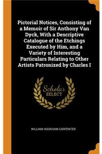 Pictorial Notices, Consisting of a Memoir of Sir Anthony Van Dyck, with a Descriptive Catalogue of the Etchings Executed by Him, and a Variety of Interesting Particulars Relating to Other Artists Patronized by Charles I