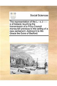 The Representation of the L---S J------S of Ireland, Touching the Transmission of a Privy-Council Money-Bill Previous to the Calling of a New Parliament. Address'd to His Grace the Duke of Bedford.