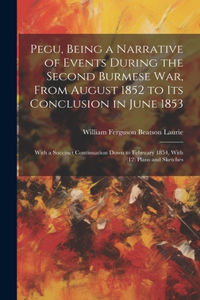 Pegu, Being a Narrative of Events During the Second Burmese War, From August 1852 to Its Conclusion in June 1853
