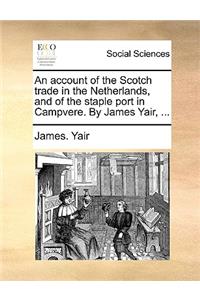 An Account of the Scotch Trade in the Netherlands, and of the Staple Port in Campvere. by James Yair, ...