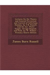Lectures on the Theory and General Prevention and Control of Infectious Diseases, by J.B. Russell: And on Air, Water Supply, Sewage Disposal, and Food, by W. Wallace - Primary Source Edition