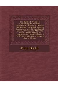 The Battle of Waterloo: Containing the Accounts Published by Authority, British and Foreign, and Other Relative Documents, with Circumstantial Details, Previous and After the Battle, from a Variety of Authentic and Original Sources: To Which Is Add: Containing the Accounts Published by Authority, British and Foreign, and Other Relative Documents, with Circumstantial Details, Previous and After t