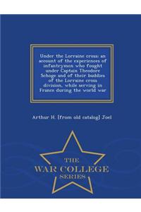 Under the Lorraine Cross; An Account of the Experiences of Infantrymen Who Fought Under Captain Theodore Schoge and of Their Buddies of the Lorraine Cross Division, While Serving in France During the World War - War College Series