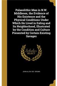 Palaeolithic Man in N.W. Middlesex, the Evidence of His Existence and the Physical Conditions Under Which He Lived in Ealing and Its Neighborhood, Illustrated by the Condition and Culture Presented by Certain Existing Savages