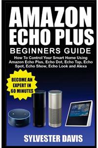 Amazon Echo Plus Beginners Guide: How to Control Your Smart Home Using Amazon Echo Plus, Echo Dot, Echo Tap, Echo Spot, Echo Show, Echo Look and Alexa