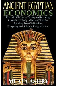 ANCIENT EGYPTIAN ECONOMICS Kemetic Wisdom of Saving and Investing in Wealth of Body, Mind, and Soul for Building True Civilization, Prosperity and Spiritual Enlightenment