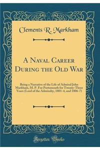 A Naval Career During the Old War: Being a Narrative of the Life of Admiral John Markham, M. P. for Portsmouth for Twenty-Three Years (Lord of the Admiralty, 1801-4, and 1806-7) (Classic Reprint)