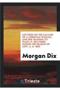 Lectures on the Calling of a Christian Woman, and Her Training to Fulfil It. Delivered During the Season of Lent, A. D. 1883