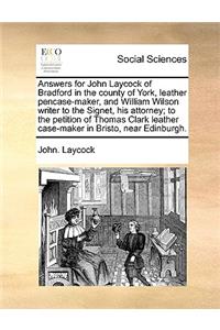 Answers for John Laycock of Bradford in the County of York, Leather Pencase-Maker, and William Wilson Writer to the Signet, His Attorney; To the Petition of Thomas Clark Leather Case-Maker in Bristo, Near Edinburgh.