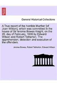 True Report of the Horrible Murther [Of Joan Wilson], Which Was Committed in the House of Sir Ierome Bowes Knight, on the 20. Day of February. 1606 by Edward Wilson and Robert Tetherton. the Apprehension, Detection and Execution of the Offenders.