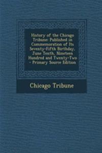 History of the Chicago Tribune: Published in Commemoration of Its Seventy-Fifth Birthday, June Tenth, Nineteen Hundred and Twenty-Two