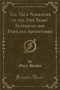 The True Narrative of the Five Years' Suffering and Perilous Adventures (Classic Reprint)