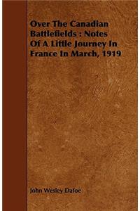 Over the Canadian Battlefields: Notes of a Little Journey in France in March, 1919