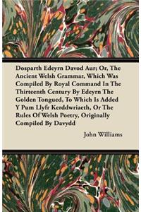 Dosparth Edeyrn Davod Aur; Or, The Ancient Welsh Grammar, Which Was Compiled By Royal Command In The Thirteenth Century By Edeyrn The Golden Tongued, To Which Is Added Y Pum Llyfr Kerddwriaeth, Or The Rules Of Welsh Poetry, Originally Compiled By D