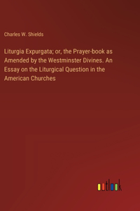 Liturgia Expurgata; or, the Prayer-book as Amended by the Westminster Divines. An Essay on the Liturgical Question in the American Churches