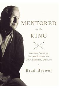 Mentored by the King: Arnold Palmer's Success Lessons for Golf, Business, and Life