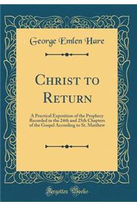 Christ to Return: A Practical Exposition of the Prophecy Recorded in the 24th and 25th Chapters of the Gospel According to St. Matthew (Classic Reprint)