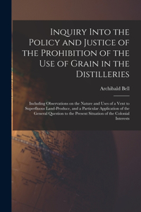 Inquiry Into the Policy and Justice of the Prohibition of the Use of Grain in the Distilleries [microform]: Including Observations on the Nature and Uses of a Vent to Superfluous Land-produce, and a Particular Application of the General Question To...