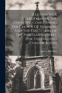 Letter To A Clergyman In The Country, Concerning The Choice Of Members, And The Execution Of The Parliament-writ, For The Ensuing Convocation