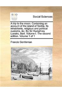 A Trip to the Moon. Containing an Account of the Island of Noibla. Its Inhabitants, Religious and Political Customs, &C. by Sir Humphrey Lunatic, Bart. Volume I. the Second Edition. Volume 1 of 1