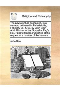 The New Creature Delineated. in a Sermon, Delivered in Philadelphia, February 26, 1767, by John Blair, A.M. Minister of the Gospel at Fag's [I.E., Fog