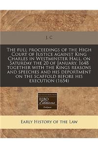 The Full Proceedings of the High Court of Iustice Against King Charles in Westminster Hall, on Saturday the 20 of January, 1648 Together with the Kings Reasons and Speeches and His Deportment on the Scaffold Before His Execution (1654)