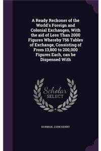 Ready Reckoner of the World's Foreign and Colonial Exchanges, With the aid of Less Than 2000 Figures Whereby 756 Tables of Exchange, Consisting of From 13,800 to 200,000 Figures Each, can be Dispensed With