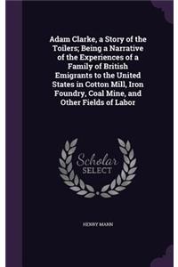 Adam Clarke, a Story of the Toilers; Being a Narrative of the Experiences of a Family of British Emigrants to the United States in Cotton Mill, Iron Foundry, Coal Mine, and Other Fields of Labor