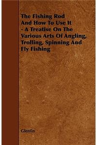 The Fishing Rod And How To Use It - A Treatise On The Various Arts Of Angling, Trolling, Spinning And Fly Fishing