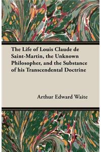 The Life of Louis Claude De Saint-Martin, the Unknown Philosopher, and the Substance of His Transcendental Doctrine
