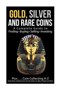 Gold, Silver and Rare Coins A Complete Guider To Finding - Buying - Selling - Investing