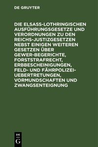 Die Elsaß-Lothringischen Ausführungsgesetze Und Verordnungen Zu Den Reichs-Justizgesetzen Nebst Einigen Weiteren Gesetzen Über Gewerbegerichte, Forststrafrecht, Erbbescheinigungen, Feld- Und Fährpolizei-Uebertretungen, Vormundschaften Und Zwangsent