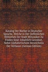 Katalog Der Bucher in Deutscher Sprache, Welche in Der Oeffenlichen Bibliothek Der Stadt Milwaukee Zu Finden Sind: Inhaltlich Geordnet, Nebst Alphabetischem Verzeichniss Der Verfasser (German Edition)