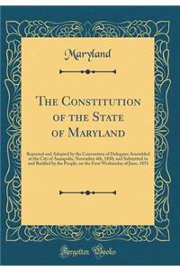 The Constitution of the State of Maryland: Reported and Adopted by the Convention of Delegates Assembled at the City of Annapolis, November 4th, 1850, and Submitted to and Ratified by the People, on the First Wednesday of June, 1851 (Classic Reprin