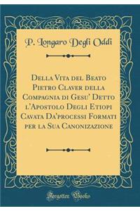 Della Vita del Beato Pietro Claver Della Compagnia Di Gesu' Detto l'Apostolo Degli Etiopi Cavata Da'processi Formati Per La Sua Canonizazione (Classic Reprint)