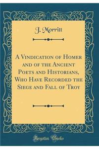 A Vindication of Homer and of the Ancient Poets and Historians, Who Have Recorded the Siege and Fall of Troy (Classic Reprint)