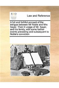 A Full and Faithful Account of the Intrigue Between MR Noble and Mrs Sayer. Their Ill Usage of Mr. Sayer, and His Family, with Some Further Events Preceding and Subsequent to Noble's Conviction