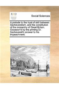 A Prelude to the Tryal of Skill Between Sacheverelism, and the Constitution of the Monarchy of Great Britain. Occasion'd by the Printing Dr. Sacheverell's Answer to His Impeachment.