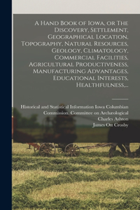Hand Book of Iowa, or The Discovery, Settlement, Geographical Location, Topography, Natural Resources, Geology, Climatology, Commercial Facilities, Agricultural Productiveness, Manufacturing Advantages, Educational Interests, Healthfulness, ...