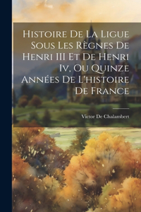 Histoire De La Ligue Sous Les Règnes De Henri III Et De Henri Iv, Ou Quinze Années De L'histoire De France