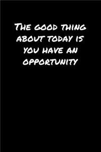 The Good Thing About Today Is You Have An Opportunity