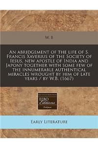 An Abridgement of the Life of S. Francis Xaverius of the Society of Iesus, New Apostle of India and Japony Together with Some Few of the Innumerable Authentical Miracles Wrought by Him of Late Years / By W.B. (1667)